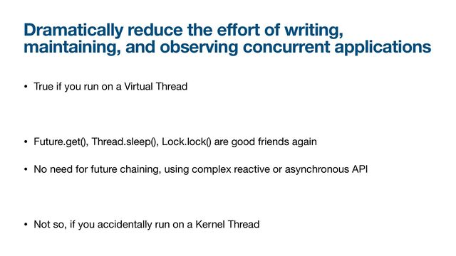 Dramatically reduce the effort of writing,
maintaining, and observing concurrent applications
• True if you run on a Virtual Thread

• Future.get(), Thread.sleep(), Lock.lock() are good friends again

• No need for future chaining, using complex reactive or asynchronous API

• Not so, if you accidentally run on a Kernel Thread
