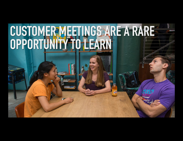 CUSTOMER MEETINGS ARE A RARE
OPPORTUNITY TO LEARN
