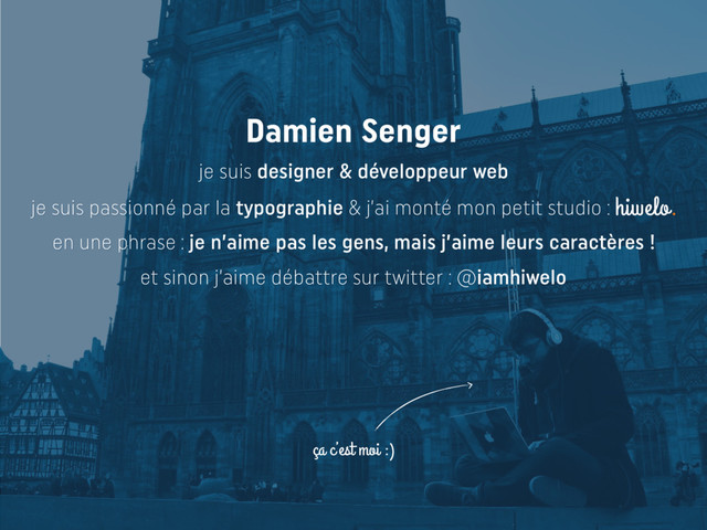 ça c’est moi :)
Damien Senger
je suis designer & développeur web
je suis passionné par la typographie & j’ai monté mon petit studio : hiwelo.
en une phrase : je n’aime pas les gens, mais j’aime leurs caractères !
et sinon j’aime débattre sur twitter : @iamhiwelo
