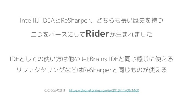 IntelliJ IDEAとReSharper、どちらも長い歴史を持つ
二つをベースにしてRiderが生まれました
IDEとしての使い方は他のJetBrains IDEと同じ感じに使える
リファクタリングなどはReSharperと同じものが使える
ここら辺の話は、 https://blog.jetbrains.com/jp/2018/11/08/1460
