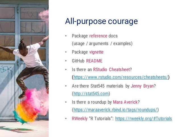 23
All-purpose courage
• Package reference docs
(usage / arguments / examples)
• Package vignette
• GitHub README
• Is there an RStudio Cheatsheet?
(https://www.rstudio.com/resources/cheatsheets/)
• Are there Stat545 materials by Jenny Bryan?
(http://stat545.com)
• Is there a roundup by Mara Averick?
(https://maraaverick.rbind.io/tags/roundups/)
• RWeekly “R Tutorials”: https://rweekly.org/#Tutorials

