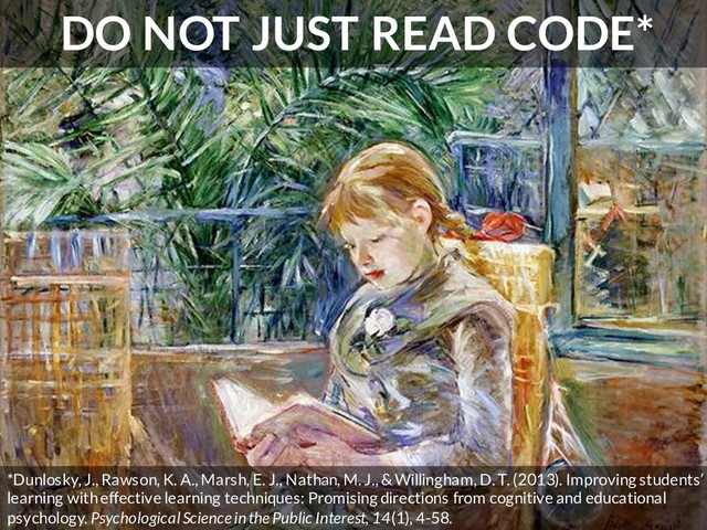DO NOT JUST READ CODE*
*Dunlosky, J., Rawson, K. A., Marsh, E. J., Nathan, M. J., & Willingham, D. T. (2013). Improving students’
learning with effective learning techniques: Promising directions from cognitive and educational
psychology. Psychological Science in the Public Interest, 14(1), 4-58.
