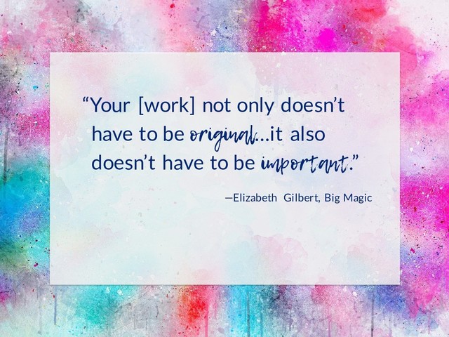 “Your [work] not only doesn’t
have to be original…it also
doesn’t have to be important.”
—Elizabeth Gilbert, Big Magic
