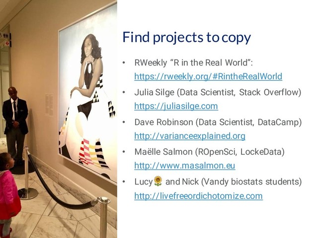 49
Find projects to copy
• RWeekly “R in the Real World”:
https://rweekly.org/#RintheRealWorld
• Julia Silge (Data Scientist, Stack Overflow)
https://juliasilge.com
• Dave Robinson (Data Scientist, DataCamp)
http://varianceexplained.org
• Maëlle Salmon (ROpenSci, LockeData)
http://www.masalmon.eu
• Lucy and Nick (Vandy biostats students)
http://livefreeordichotomize.com
