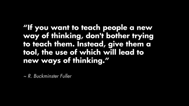 “If you want to teach people a new
way of thinking, don't bother trying
to teach them. Instead, give them a
tool, the use of which will lead to
new ways of thinking.”
~ R. Buckminster Fuller
