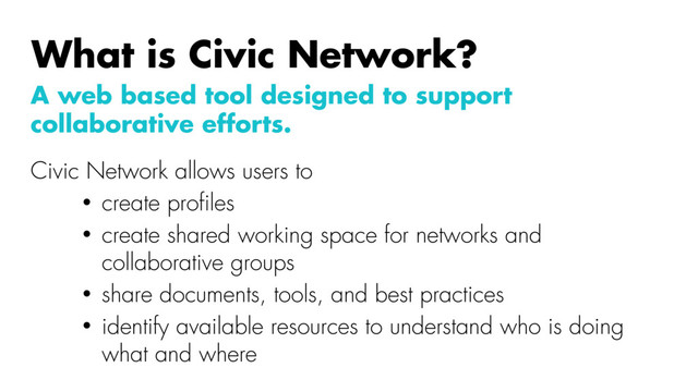 A web based tool designed to support
collaborative efforts.
Civic Network allows users to
• create proﬁles
• create shared working space for networks and
collaborative groups
• share documents, tools, and best practices
• identify available resources to understand who is doing
what and where
What is Civic Network?
