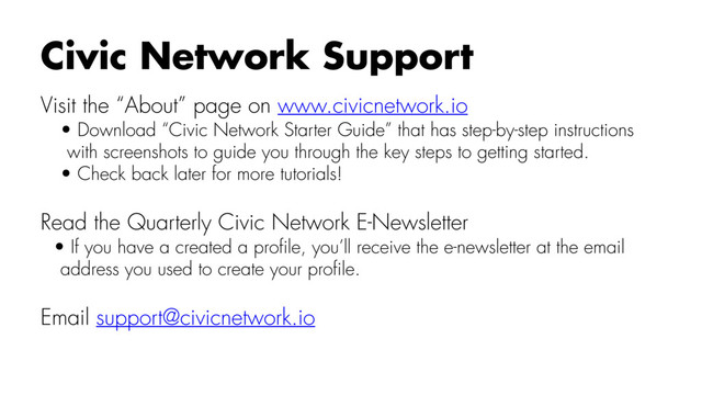 Visit the “About” page on www.civicnetwork.io
• Download “Civic Network Starter Guide” that has step-by-step instructions
with screenshots to guide you through the key steps to getting started.
• Check back later for more tutorials!
Read the Quarterly Civic Network E-Newsletter
• If you have a created a proﬁle, you’ll receive the e-newsletter at the email
address you used to create your proﬁle.
Email support@civicnetwork.io
Civic Network Support
