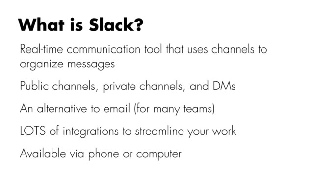 Real-time communication tool that uses channels to
organize messages
Public channels, private channels, and DMs
An alternative to email (for many teams)
LOTS of integrations to streamline your work
Available via phone or computer
What is Slack?
