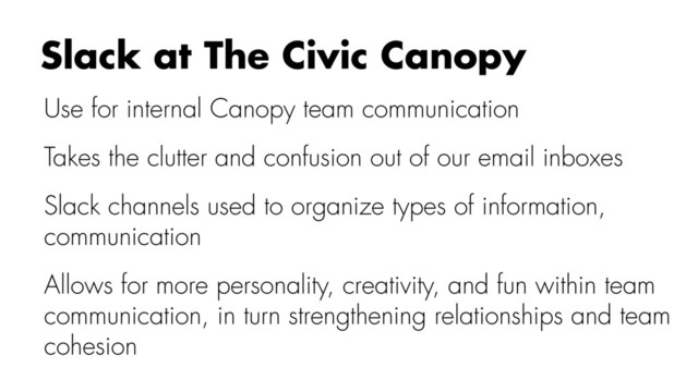 Use for internal Canopy team communication
Takes the clutter and confusion out of our email inboxes
Slack channels used to organize types of information,
communication
Allows for more personality, creativity, and fun within team
communication, in turn strengthening relationships and team
cohesion
Slack at The Civic Canopy
