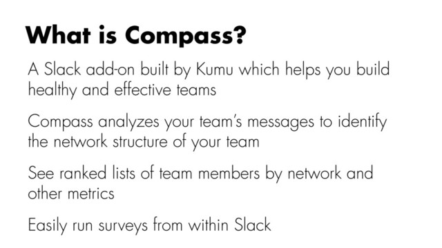A Slack add-on built by Kumu which helps you build
healthy and effective teams
Compass analyzes your team’s messages to identify
the network structure of your team
See ranked lists of team members by network and
other metrics
Easily run surveys from within Slack
What is Compass?
