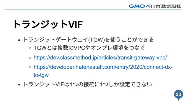 トランジットVIF
トランジットゲートウェイ(TGW)
を使うことができる
TGW
とは複数のVPC
やオンプレ環境をつなぐ
https://dev.classmethod.jp/articles/transit-gateway-vpc/
https://developer.hatenastaff.com/entry/2020/connect-dx-
to-tgw
トランジットVIF
は1
つの接続に1
つしか設定できない
23
