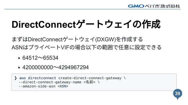 DirectConnect
ゲートウェイの作成
まずはDirectConnect
ゲートウェイ(DXGW)
を作成する
ASN
はプライベートVIF
の場合以下の範囲で任意に設定できる
64512
〜65534
4200000000
〜4294967294
❯ aws directconnect create-direct-connect-gateway \
--direct-connect-gateway-name <
名前> \
--amazon-side-asn 
39
