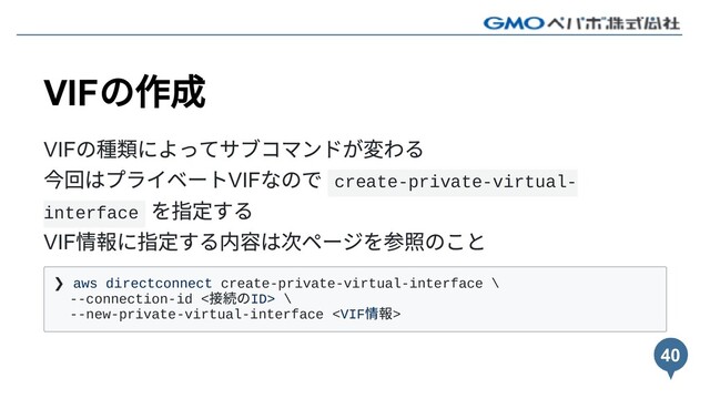 VIF
の作成
VIF
の種類によってサブコマンドが変わる
今回はプライベートVIF
なので create-private-virtual-
interface
を指定する
VIF
情報に指定する内容は次ページを参照のこと
❯ aws directconnect create-private-virtual-interface \
--connection-id <
接続のID> \
--new-private-virtual-interface 
40
