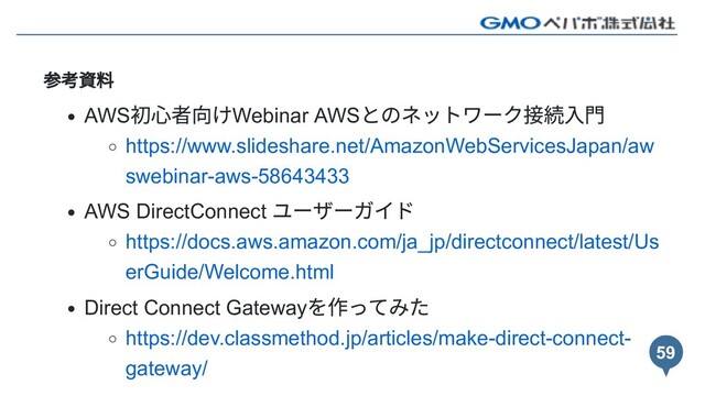 参考資料
AWS
初⼼者向けWebinar AWS
とのネットワーク接続⼊⾨
https://www.slideshare.net/AmazonWebServicesJapan/aw
swebinar-aws-58643433
AWS DirectConnect
ユーザーガイド
https://docs.aws.amazon.com/ja_jp/directconnect/latest/Us
erGuide/Welcome.html
Direct Connect Gateway
を作ってみた
https://dev.classmethod.jp/articles/make-direct-connect-
gateway/
59
