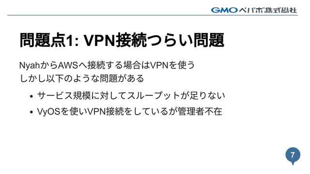 問題点1: VPN
接続つらい問題
Nyah
からAWS
へ接続する場合はVPN
を使う
しかし以下のような問題がある
サービス規模に対してスループットが⾜りない
VyOS
を使いVPN
接続をしているが管理者不在
7

