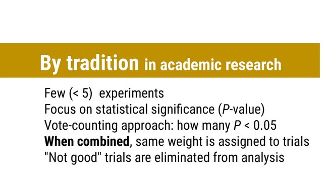 Few (< 5) experiments
Focus on statistical signiﬁcance (P-value)
Vote-counting approach: how many P < 0.05
When combined, same weight is assigned to trials
"Not good" trials are eliminated from analysis
By tradition in academic research
