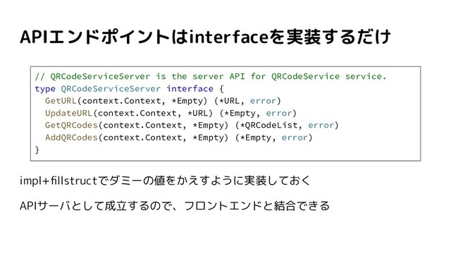 APIエンドポイントはinterfaceを実装するだけ
impl+ﬁllstructでダミーの値をかえすように実装しておく
APIサーバとして成立するので、フロントエンドと結合できる
// QRCodeServiceServer is the server API for QRCodeService service.
type QRCodeServiceServer interface {
GetURL(context.Context, *Empty) (*URL, error)
UpdateURL(context.Context, *URL) (*Empty, error)
GetQRCodes(context.Context, *Empty) (*QRCodeList, error)
AddQRCodes(context.Context, *Empty) (*Empty, error)
}
