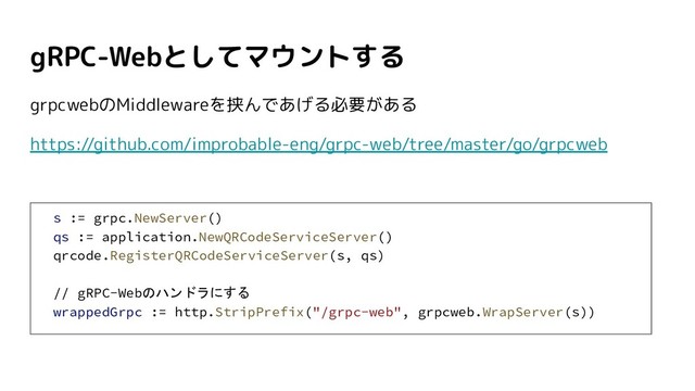 gRPC-Webとしてマウントする
grpcwebのMiddlewareを挟んであげる必要がある
https://github.com/improbable-eng/grpc-web/tree/master/go/grpcweb
s := grpc.NewServer()
qs := application.NewQRCodeServiceServer()
qrcode.RegisterQRCodeServiceServer(s, qs)
// gRPC-Webのハンドラにする
wrappedGrpc := http.StripPrefix("/grpc-web", grpcweb.WrapServer(s))
