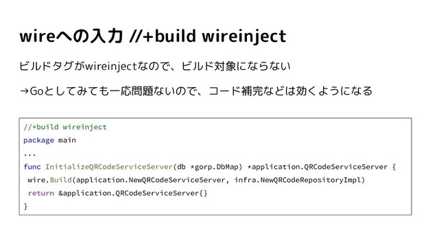 wireへの入力 //+build wireinject
//+build wireinject
package main
...
func InitializeQRCodeServiceServer(db *gorp.DbMap) *application.QRCodeServiceServer {
wire.Build(application.NewQRCodeServiceServer, infra.NewQRCodeRepositoryImpl)
return &application.QRCodeServiceServer{}
}
ビルドタグがwireinjectなので、ビルド対象にならない
→Goとしてみても一応問題ないので、コード補完などは効くようになる
