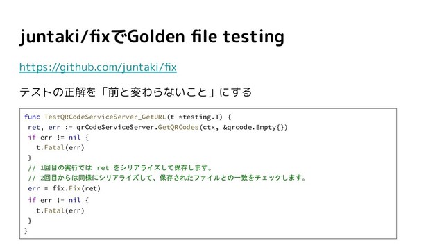juntaki/ﬁxでGolden ﬁle testing
https://github.com/juntaki/ﬁx
テストの正解を「前と変わらないこと」にする
func TestQRCodeServiceServer_GetURL(t *testing.T) {
ret, err := qrCodeServiceServer.GetQRCodes(ctx, &qrcode.Empty{})
if err != nil {
t.Fatal(err)
}
// 1回目の実行では ret をシリアライズして保存します。
// 2回目からは同様にシリアライズして、保存されたファイルとの一致をチェックします。
err = fix.Fix(ret)
if err != nil {
t.Fatal(err)
}
}
