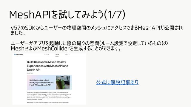 MeshAPIを試してみよう(1/7)
v57のSDKからユーザーの物理空間のメッシュにアクセスできるMeshAPIが公開され
ました。
ユーザーがアプリを起動した際の周りの空間(ルーム設定で設定しているもの)の
MeshおよびMeshColliderを生成することができます。
公式に解説記事あり
