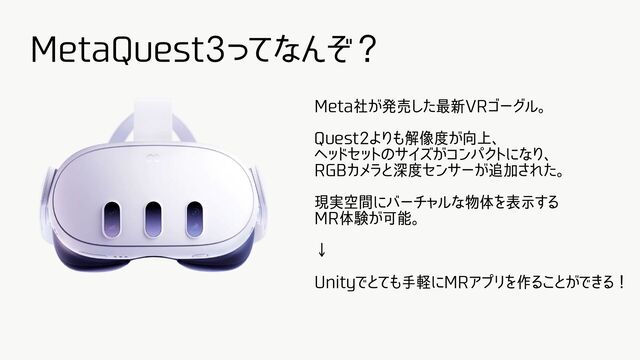MetaQuest3ってなんぞ？
Meta社が発売した最新VRゴーグル。
Quest2よりも解像度が向上、
ヘッドセットのサイズがコンパクトになり、
RGBカメラと深度センサーが追加された。
現実空間にバーチャルな物体を表示する
MR体験が可能。
↓
Unityでとても手軽にMRアプリを作ることができる！
