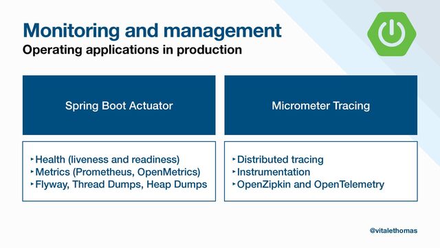 Monitoring and management
Operating applications in production
Spring Boot Actuator
‣Health (liveness and readiness)


‣Metrics (Prometheus, OpenMetrics)


‣Flyway, Thread Dumps, Heap Dumps
Micrometer Tracing
‣Distributed tracing


‣Instrumentation


‣OpenZipkin and OpenTelemetry
@vitalethomas
