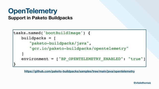 https://github.com/paketo-buildpacks/samples/tree/main/java/opentelemetry
@vitalethomas
tasks.named('bootBuildImage') {
buildpacks = [
"paketo-buildpacks/java",
"gcr.io/paketo-buildpacks/opentelemetry"
]
environment = ["BP_OPENTELEMETRY_ENABLED": "true"]
}
OpenTelemetry
Support in Paketo Buildpacks

