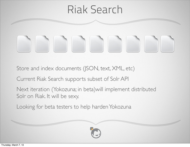 Riak Search
Store and index documents (JSON, text, XML, etc)
Current Riak Search supports subset of Solr API
Next iteration (Yokozuna; in beta)will implement distributed
Solr on Riak. It will be sexy.
Looking for beta testers to help harden Yokozuna
Thursday, March 7, 13

