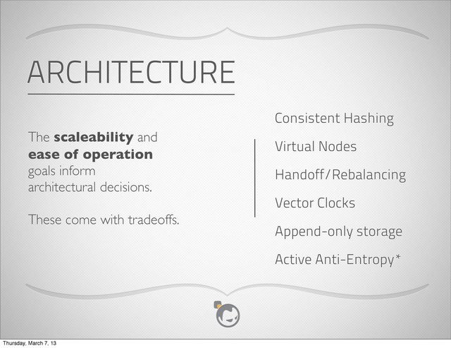 ARCHITECTURE
The scaleability and
ease of operation
goals inform
architectural decisions.
These come with tradeoffs.
Consistent Hashing
Virtual Nodes
Append-only storage
Handoff/Rebalancing
Vector Clocks
Active Anti-Entropy*
Thursday, March 7, 13
