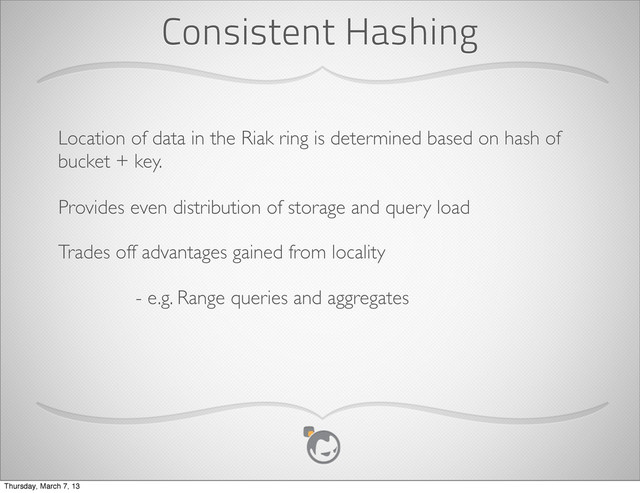 Consistent Hashing
Location of data in the Riak ring is determined based on hash of
bucket + key.
Provides even distribution of storage and query load
Trades off advantages gained from locality
- e.g. Range queries and aggregates
Thursday, March 7, 13
