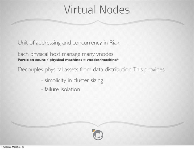 Virtual Nodes
Unit of addressing and concurrency in Riak
Each physical host manage many vnodes
Partition count / physical machines = vnodes/machine*
Decouples physical assets from data distribution. This provides:
- simplicity in cluster sizing
- failure isolation
Thursday, March 7, 13
