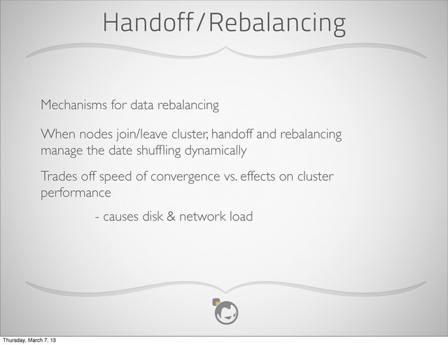 Handoff/Rebalancing
Mechanisms for data rebalancing
When nodes join/leave cluster, handoff and rebalancing
manage the date shufﬂing dynamically
Trades off speed of convergence vs. effects on cluster
performance
- causes disk & network load
Thursday, March 7, 13
