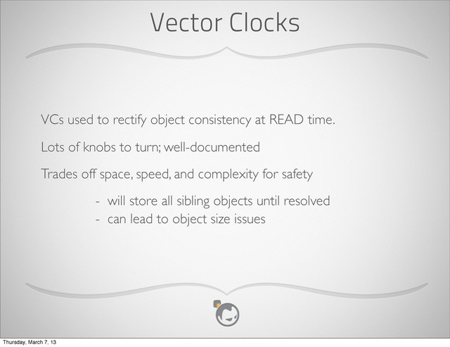 Vector Clocks
VCs used to rectify object consistency at READ time.
Lots of knobs to turn; well-documented
Trades off space, speed, and complexity for safety
- will store all sibling objects until resolved
- can lead to object size issues
Thursday, March 7, 13
