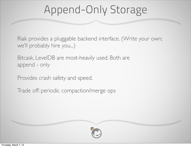 Append-Only Storage
Riak provides a pluggable backend interface. (Write your own;
we’ll probably hire you...)
Bitcask, LevelDB are most-heavily used. Both are
append - only
Provides crash safety and speed.
Trade off: periodic compaction/merge ops
Thursday, March 7, 13
