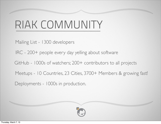 RIAK COMMUNITY
Mailing List - 1300 developers
IRC - 200+ people every day yelling about software
GitHub - 1000s of watchers; 200+ contributors to all projects
Meetups - 10 Countries, 23 Cities, 3700+ Members & growing fast!
Deployments - 1000s in production.
Thursday, March 7, 13
