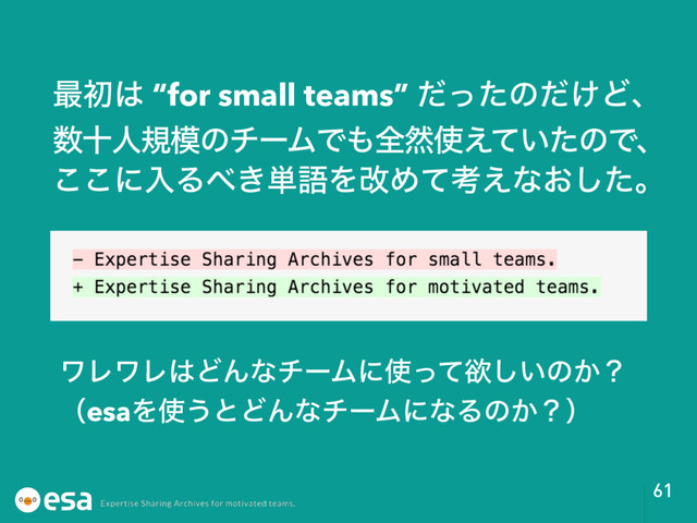 61
࠷ॳ͸ “for small teams” ͩͬͨͷ͚ͩͲɺ
਺ेਓن໛ͷνʔϜͰ΋શવ࢖͍͑ͯͨͷͰɺ
͜͜ʹೖΔ΂͖୯ޠΛվΊͯߟ͑ͳ͓ͨ͠ɻ
ϫϨϫϨ͸ͲΜͳνʔϜʹ࢖ͬͯཉ͍͠ͷ͔ʁ
ʢesaΛ࢖͏ͱͲΜͳνʔϜʹͳΔͷ͔ʁʣ
