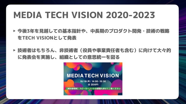 MEDIA TECH VISION 2020-2023
‣ 今後3年を見越しての基本指針や、中長期のプロダクト開発・技術の戦略
をTECH VISIONとして発表


‣ 技術者はもちろん、非技術者（役員や事業責任者も含む）に向けて大々的
に発表会を実施し、組織としての意思統一を図る
