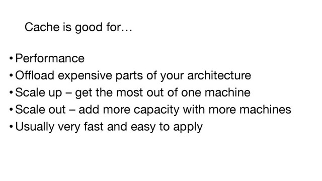 • Performance
• Offload expensive parts of your architecture
• Scale up – get the most out of one machine
• Scale out – add more capacity with more machines
• Usually very fast and easy to apply
Cache is good for…
