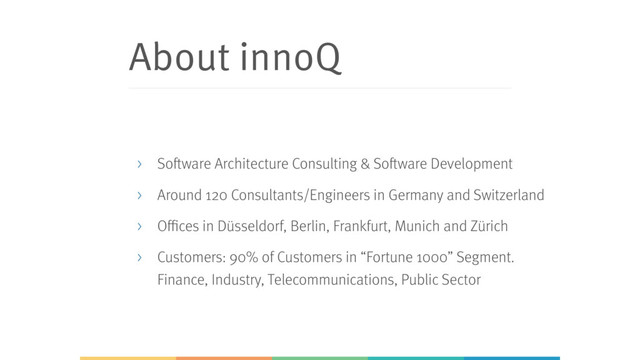 About innoQ
> Software Architecture Consulting & Software Development
> Around 120 Consultants/Engineers in Germany and Switzerland
> Offices in Düsseldorf, Berlin, Frankfurt, Munich and Zürich
> Customers: 90% of Customers in “Fortune 1000” Segment.
Finance, Industry, Telecommunications, Public Sector
