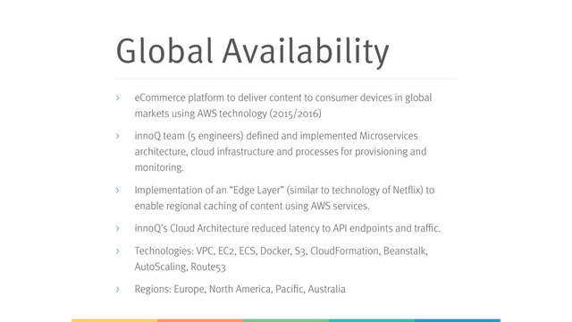 Global Availability
> eCommerce platform to deliver content to consumer devices in global
markets using AWS technology (2015/2016)
> innoQ team (5 engineers) defined and implemented Microservices
architecture, cloud infrastructure and processes for provisioning and
monitoring.
> Implementation of an “Edge Layer” (similar to technology of Netflix) to
enable regional caching of content using AWS services.
> innoQ’s Cloud Architecture reduced latency to API endpoints and traffic.
> Technologies: VPC, EC2, ECS, Docker, S3, CloudFormation, Beanstalk,
AutoScaling, Route53
> Regions: Europe, North America, Pacific, Australia
