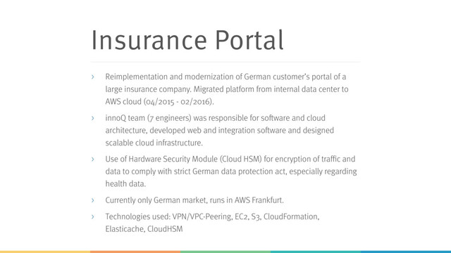 Insurance Portal
> Reimplementation and modernization of German customer’s portal of a
large insurance company. Migrated platform from internal data center to
AWS cloud (04/2015 - 02/2016).
> innoQ team (7 engineers) was responsible for software and cloud
architecture, developed web and integration software and designed
scalable cloud infrastructure.
> Use of Hardware Security Module (Cloud HSM) for encryption of traffic and
data to comply with strict German data protection act, especially regarding
health data.
> Currently only German market, runs in AWS Frankfurt.
> Technologies used: VPN/VPC-Peering, EC2, S3, CloudFormation,
Elasticache, CloudHSM
