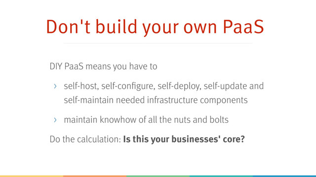 Don't build your own PaaS
DIY PaaS means you have to
> self-host, self-configure, self-deploy, self-update and
self-maintain needed infrastructure components
> maintain knowhow of all the nuts and bolts
Do the calculation: Is this your businesses' core?
