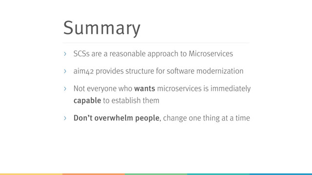 Summary
> SCSs are a reasonable approach to Microservices
> aim42 provides structure for software modernization
> Not everyone who wants microservices is immediately
capable to establish them
> Don’t overwhelm people, change one thing at a time
