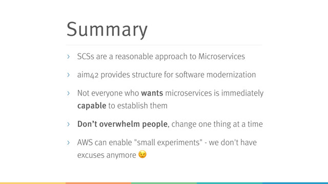 Summary
> SCSs are a reasonable approach to Microservices
> aim42 provides structure for software modernization
> Not everyone who wants microservices is immediately
capable to establish them
> Don’t overwhelm people, change one thing at a time
> AWS can enable "small experiments" - we don't have
excuses anymore 
