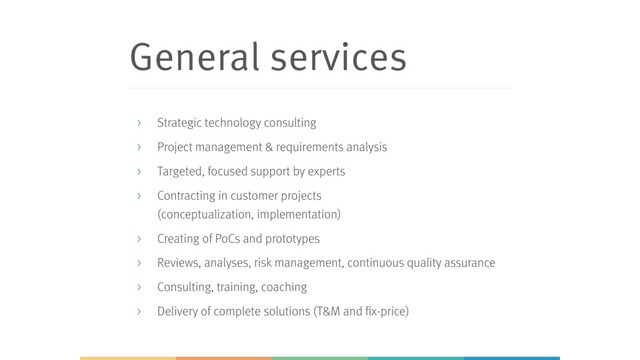 General services
> Strategic technology consulting
> Project management & requirements analysis
> Targeted, focused support by experts
> Contracting in customer projects 
(conceptualization, implementation)
> Creating of PoCs and prototypes
> Reviews, analyses, risk management, continuous quality assurance
> Consulting, training, coaching
> Delivery of complete solutions (T&M and fix-price)
