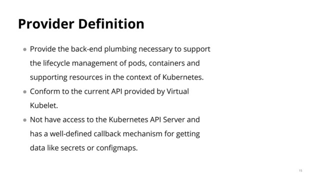 Provider Definition
● Provide the back-end plumbing necessary to support
the lifecycle management of pods, containers and
supporting resources in the context of Kubernetes.
● Conform to the current API provided by Virtual
Kubelet.
● Not have access to the Kubernetes API Server and
has a well-defined callback mechanism for getting
data like secrets or configmaps.
15
