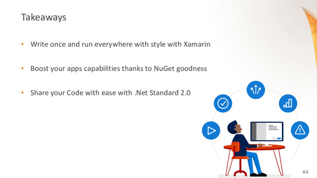 64
Takeaways
• Write once and run everywhere with style with Xamarin
• Boost your apps capabilities thanks to NuGet goodness
• Share your Code with ease with .Net Standard 2.0
