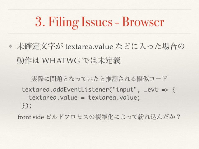3. Filing Issues - Browser
❖ ະ֬ఆจࣈ͕ textarea.value ͳͲʹೖͬͨ৔߹ͷ
ಈ࡞͸ WHATWG Ͱ͸ະఆٛ
textarea.addEventListener("input", _evt => {
textarea.value = textarea.value;
});
࣮ࡍʹ໰୊ͱͳ͍ͬͯͨͱਪଌ͞ΕΔٖࣅίʔυ
front side ϏϧυϓϩηεͷෳࡶԽʹΑͬͯฆΕࠐΜ͔ͩʁ
