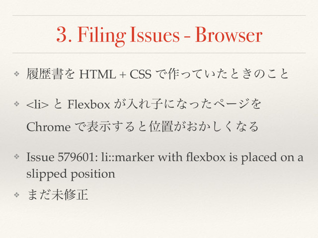 3. Filing Issues - Browser
❖ ཤྺॻΛ HTML + CSS Ͱ࡞͍ͬͯͨͱ͖ͷ͜ͱ
❖ <li> ͱ Flexbox ͕ೖΕࢠʹͳͬͨϖʔδΛ
Chrome Ͱදࣔ͢ΔͱҐஔ͕͓͔͘͠ͳΔ
❖ Issue 579601: li::marker with ﬂexbox is placed on a
slipped position
❖ ·ͩະमਖ਼
</li>